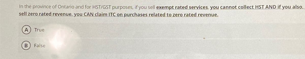 In the province of Ontario and for HST/GST purposes, if you sell exempt rated services, you cannot collect HST AND if you also,
sell zero rated revenue, you CAN claim ITC on purchases related to zero rated revenue.
A) True
B False