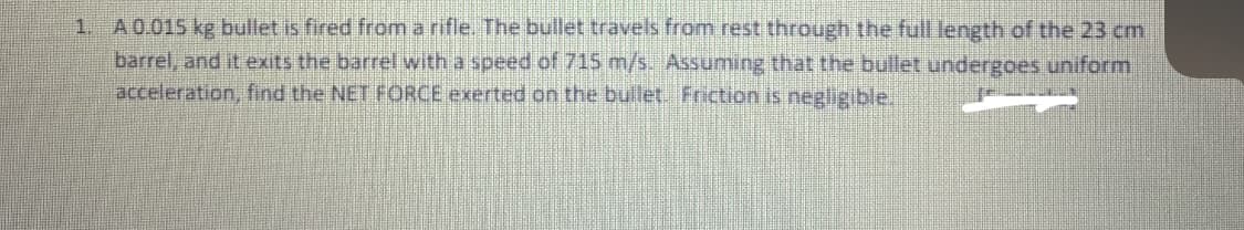 1. A0.015 kg bullet is fired from a rifle. The bullet travels from rest through the full length of the 23 cm.
barrel, and it exits the barrel with a speed of 715 m/s. Assuming that the bullet undergoes uniform
acceleration, find the NET FORCE exerted on the bullet. Friction is negligible.
