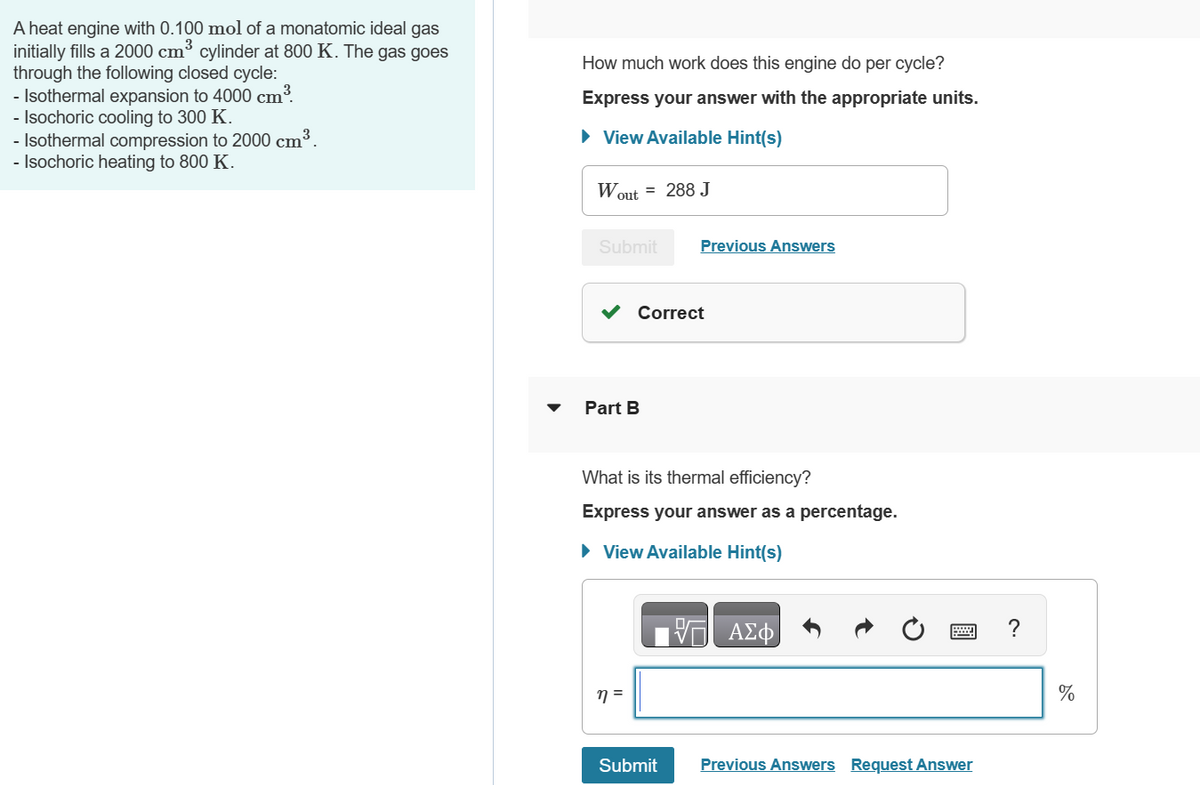 3
A heat engine with 0.100 mol of a monatomic ideal gas
initially fills a 2000 cm³ cylinder at 800 K. The gas goes
through the following closed cycle:
- Isothermal expansion to 4000 cm³
- Isochoric cooling to 300 K.
- Isothermal compression to 2000 cm³.
- Isochoric heating to 800 K.
How much work does this engine do per cycle?
Express your answer with the appropriate units.
▸ View Available Hint(s)
Wout = 288 J
Submit
Previous Answers
Part B
Correct
What is its thermal efficiency?
Express your answer as a percentage.
▸ View Available Hint(s)
n =
Submit
石
ΑΣΦ
Previous Answers Request Answer
?
%