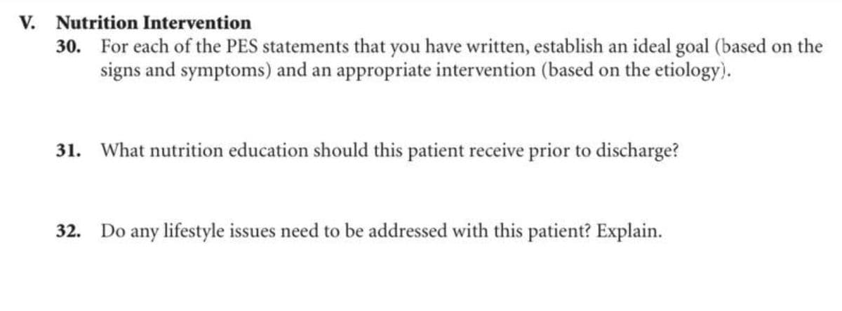V. Nutrition Intervention
30. For each of the PES statements that you have written, establish an ideal goal (based on the
signs and symptoms) and an appropriate intervention (based on the etiology).
31. What nutrition education should this patient receive prior to discharge?
32. Do any lifestyle issues need to be addressed with this patient? Explain.
