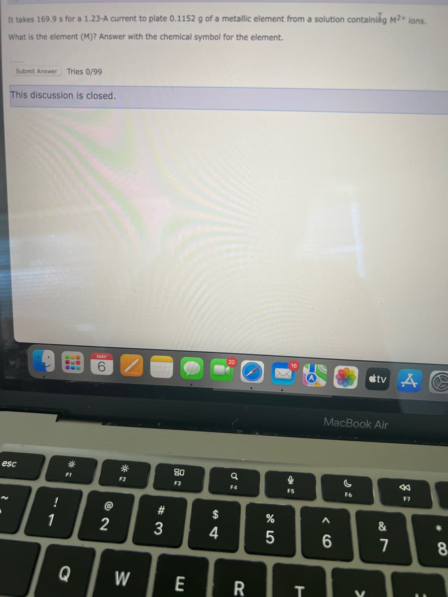 It takes 169.9 s for a 1.23-A current to plate 0.1152 g of a metallic element from a solution containing M2+ ions.
What is the element (M)? Answer with the chemical symbol for the element.
Submit Answer Tries 0/99
This discussion is closed.
esc
1
F1
Q
MAY
6
@
2
F2
W
#3
80
F3
$
4
Q
F4
E R
10
%
5
16
F5
T
MacBook Air
A
6
tve
C
F6
&
7
F7
:
*
8