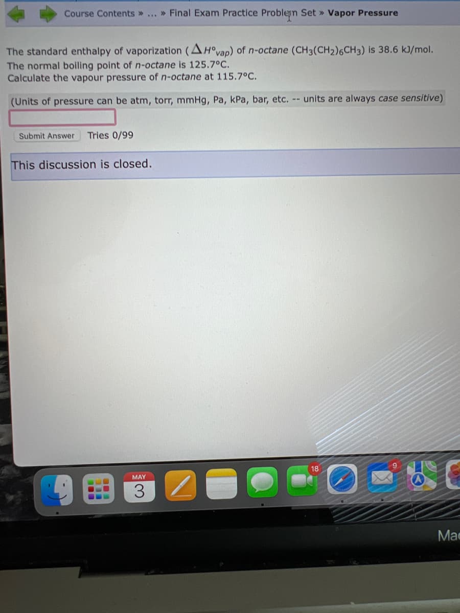 Course Contents » ... » Final Exam Practice Problem Set » Vapor Pressure
The standard enthalpy of vaporization (AH°vap) of n-octane (CH3(CH₂)6CH3) is 38.6 kJ/mol.
The normal boiling point of n-octane is 125.7°C.
Calculate the vapour pressure of n-octane at 115.7°C.
(Units of pressure can be atm, torr, mmHg, Pa, kPa, bar, etc. -- units are always case sensitive)
Submit Answer Tries 0/99
This discussion is closed.
BEL
L
MAY
3
18
Mac