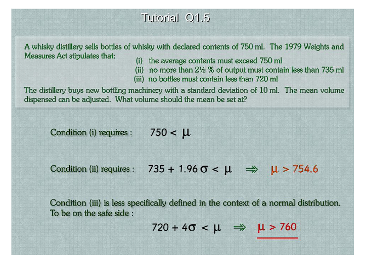 A whisky distillery sells bottles of whisky with declared contents of 750 ml. The 1979 Weights and
Measures Act stipulates that:
Tutorial Q1.5
Condition (i) requires :
(i) the average contents must exceed 750 ml
(ii) no more than 2½ % of output must contain less than 735 ml
(iii) no bottles must contain less than 720 ml
The distillery buys new bottling machinery with a standard deviation of 10 ml. The mean volume
dispensed can be adjusted. What volume should the mean be set at?
Condition (ii) requires :
750 < μ
735 +1.96 0 < μl ⇒
>754.6
Condition (iii) is less specifically defined in the context of a normal distribution.
To be on the safe side:
720 + 46 < μ → μ>760