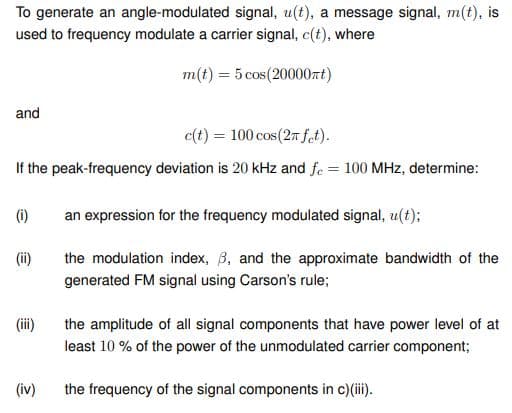 To generate an angle-modulated signal, u(t), a message signal, m(t), is
used to frequency modulate a carrier signal, c(t), where
m(t) = 5 cos(20000nt)
and
c(t) = 100 cos (2π fet).
If the peak-frequency deviation is 20 kHz and fe = 100 MHz, determine:
(1)
(ii)
(iii)
(iv)
an expression for the frequency modulated signal, u(t);
the modulation index, 3, and the approximate bandwidth of the
generated FM signal using Carson's rule;
the amplitude of all signal components that have power level of at
least 10% of the power of the unmodulated carrier component;
the frequency of the signal components in c)(iii).