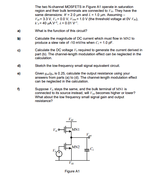 b)
e)
f)
The two N-channel MOSFETS in Figure A1 operate in saturation
region and their bulk terminals are connected to Vss. They have the
same dimensions: W=2.0 μm and L = 1.0 μm. Assuming --
Vad 3.3 V, V,= 0.0 V, VTHO= 1.0 V (the threshold voltage at OV VBS),
k'n = 40 μA.V-², λ = 0.01 V-¹.
What is the function of this circuit?
Calculate the magnitude of DC current which must flow in MN2 to
produce a slew rate of -10 mV/ns when C₂ = 1.0 pF.
Calculate the DC voltage V, required to generate the current derived in
part (b). The channel-length modulation effect can be neglected in the
calculation.
Sketch the low-frequency small signal equivalent circuit.
Given gedlge is 0.25, calculate the output resistance using your
answers from parts (a) to (d). The channel-length modulation effect
can be neglected in the calculation.
Suppose V stays the same, and the bulk terminal of MNI is
connected to its source instead, will you becomes higher or lower?
What about the low frequency small signal gain and output
resistance?
V
MN1
MN2
Vss
Figure A1
pat
CL