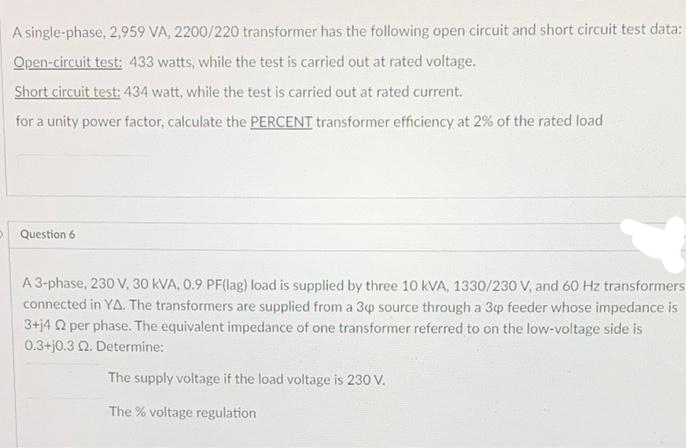 A single-phase, 2,959 VA, 2200/220 transformer has the following open circuit and short circuit test data:
Open-circuit test: 433 watts, while the test is carried out at rated voltage.
Short circuit test: 434 watt, while the test is carried out at rated current.
for a unity power factor, calculate the PERCENT transformer efficiency at 2% of the rated load
Question 6
A 3-phase, 230 V, 30 KVA, 0.9 PF(lag) load is supplied by three 10 KVA, 1330/230 V, and 60 Hz transformers
connected in YA. The transformers are supplied from a 3p source through a 3p feeder whose impedance is
3+14 2 per phase. The equivalent impedance of one transformer referred to on the low-voltage side is
0.3+j0.3 02. Determine:
The supply voltage if the load voltage is 230 V.
The % voltage regulation