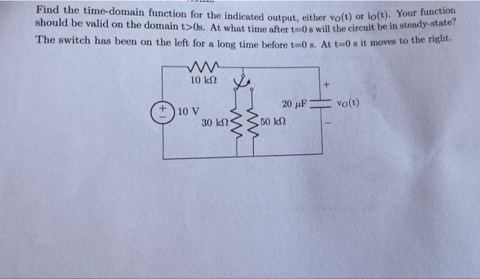 Find the time-domain function for the indicated output, either vo(t) or io(t). Your function
should be valid on the domain t>0s. At what time after t0s will the circuit be in steady-state?
The switch has been on the left for a long time before t-0 s. At t=0 s it moves to the right.
10 kN
20 µF
vo(t)
10 V
30 kN
50 k
