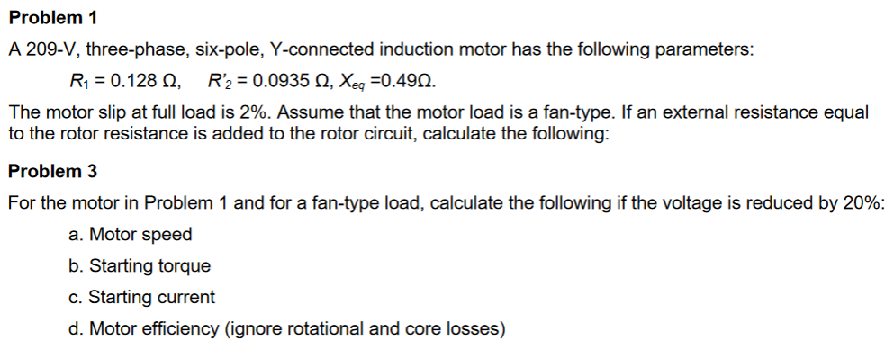 Problem 1
A 209-V, three-phase, six-pole, Y-connected induction motor has the following parameters:
R = 0.128 Q,
R'2 = 0.0935 N, Xeg =0.492.
The motor slip at full load is 2%. Assume that the motor load is a fan-type. If an external resistance equal
to the rotor resistance is added to the rotor circuit, calculate the following:
Problem 3
For the motor in Problem 1 and for a fan-type load, calculate the following if the voltage is reduced by 20%:
a. Motor speed
b. Starting torque
c. Starting current
d. Motor efficiency (ignore rotational and core losses)

