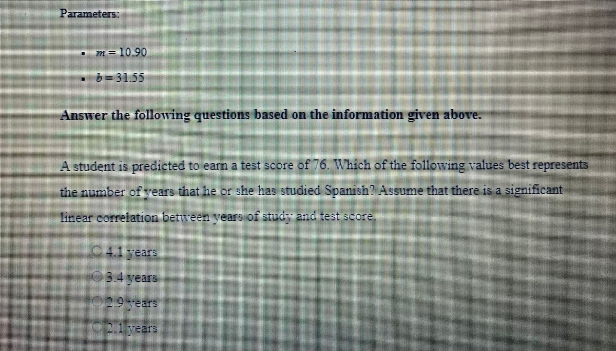 Parameters:
m= 10.90
• 6-31.55
Answer the following questions based on the information given above.
A student is predicted to earn a test score of 16. Which of the following values best represents
the number of years that he or she has studied Spanish? Assume that there is a significant
linear correlation between years of study and test score,
Ⓒ4.1 years
3.4 years
2.9 crears
2.1 years