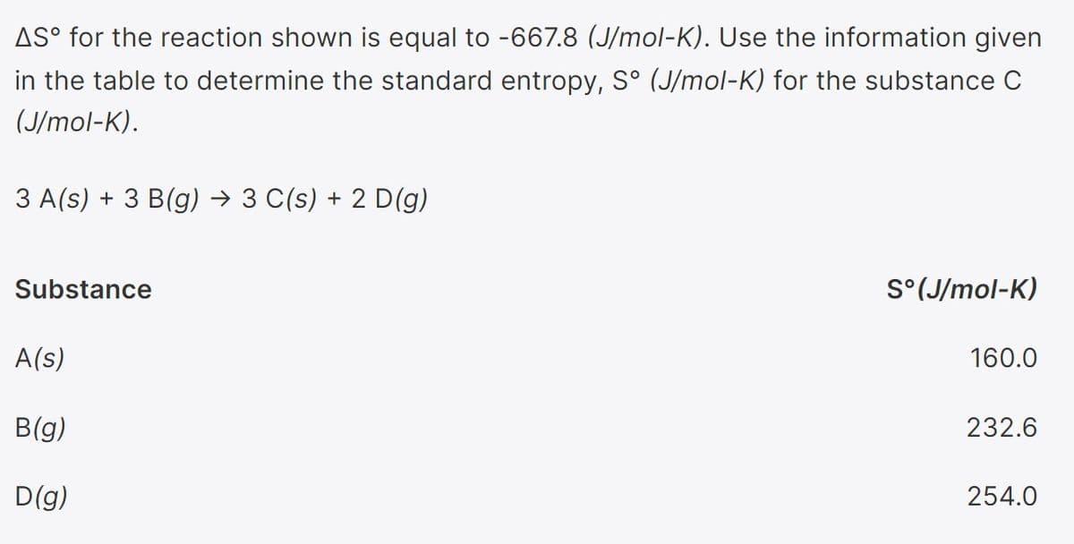 AS° for the reaction shown is equal to -667.8 (J/mol-K). Use the information given
in the table to determine the standard entropy, S° (J/mol-K) for the substance C
(J/mol-K).
3 A(s) + 3 B(g) → 3 C(s) + 2 D(g)
Substance
S°(J/mol-K)
A(s)
160.0
B(g)
232.6
D(g)
254.0
