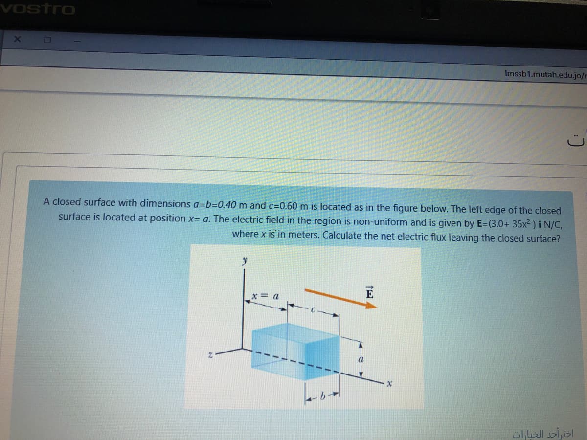 Vostro
Imssb1.mutah.edu.jo/r
A closed surface with dimensions a=b=0.40 m and c=0.60 m is located as in the figure below. The left edge of the closed
surface is located at position x= a. The electric field in the region is non-uniform and is given by E=(3.0+ 35x² )i N/C,
where x is in meters. Calculate the net electric flux leaving the closed surface?
x = a
