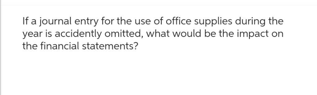 If a journal entry for the use of office supplies during the
year is accidently omitted, what would be the impact on
the financial statements?