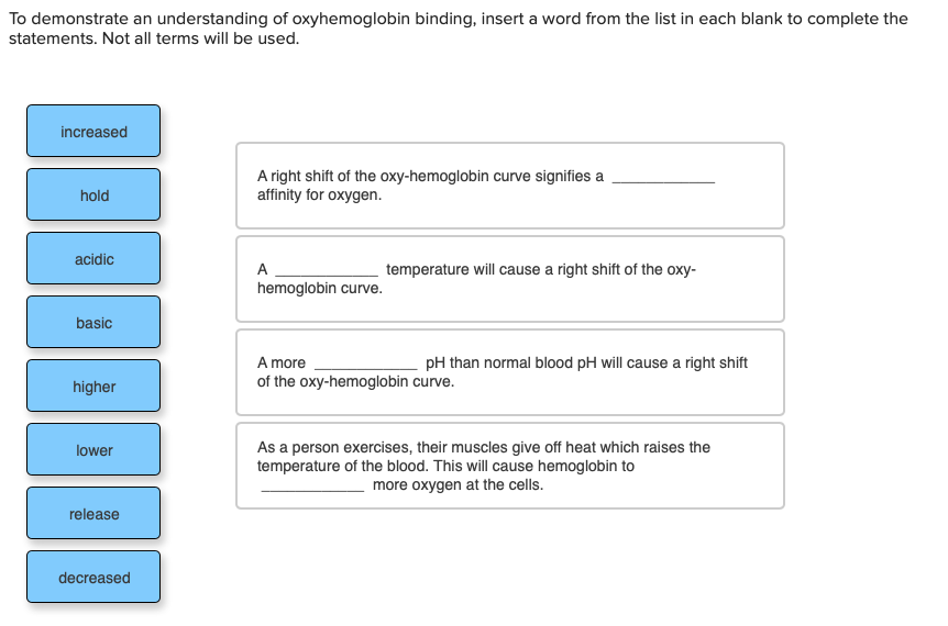 To demonstrate an understanding of oxyhemoglobin binding, insert a word from the list in each blank to complete the
statements. Not all terms will be used.
increased
A right shift of the oxy-hemoglobin curve signifies a
affinity for oxygen.
hold
acidic
A
temperature will cause a right shift of the oxy-
hemoglobin curve.
basic
A more
pH than normal blood pH will cause a right shift
higher
of the oxy-hemoglobin curve.
As a person exercises, their muscles give off heat which raises the
temperature of the blood. This will cause hemoglobin to
more oxygen at the cells.
lower
release
decreased
