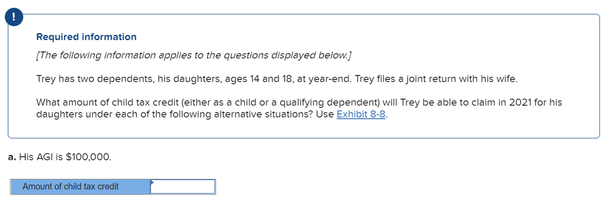 !
Required information
[The following information applies to the questions displayed below.]
Trey has two dependents, his daughters, ages 14 and 18, at year-end. Trey files a joint return with his wife.
What amount of child tax credit (either as a child or a qualifying dependent) will Trey be able to claim in 2021 for his
daughters under each of the following alternative situations? Use Exhibit 8-8.
a. His AGI is $100,000.
Amount of child tax credit
