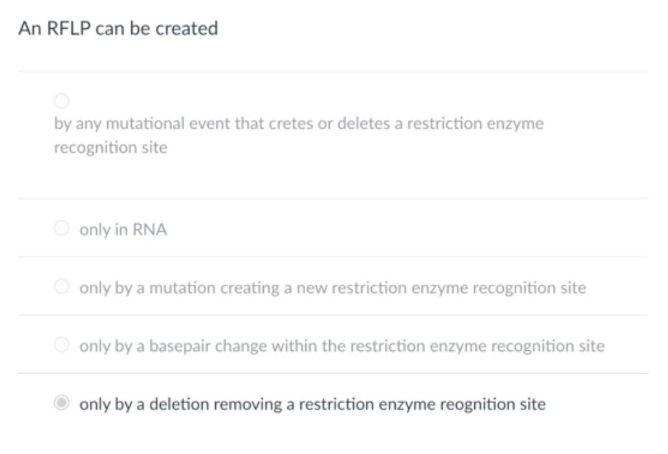 An RFLP can be created
by any mutational event that cretes or deletes a restriction enzyme
recognition site
only in RNA
only by a mutation creating a new restriction enzyme recognition site
only by a basepair change within the restriction enzyme recognition site
only by a deletion removing a restriction enzyme reognition site