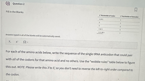 Question 2
Fill in the Blanks
Answers typed in all of the blanks will be automatically saved.
X₂ X' Ω·
3 Nudeotide of Codon
A org
G
the codon.
U
Dorc
U, C, OF A
S' Nucleotide of Anticodon
g
C
A
9
I
For each of the amino acids below, write the sequence of the single tRNA anticodon that could pair
with all of the codons for that amino acid and no others. Use the "wobble rules" table below to figure
this out. NOTE: Please write this 3'to 5, so you don't need to reverse the left-to-right order compared to