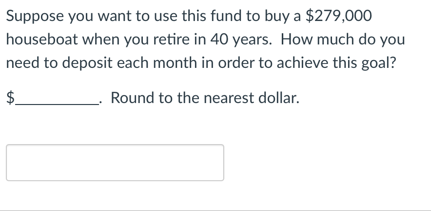 Suppose you want to use this fund to buy a $279,000
houseboat when you retire in 40 years. How much do you
need to deposit each month in order to achieve this goal?
$
Round to the nearest dollar.
LA