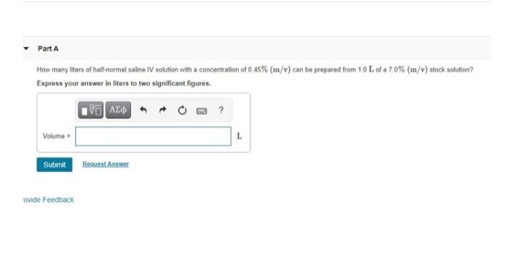 Part A
How many iters of halfinormal saline IV solution with a concentration of 0.45% (m/v) can be prepared from 1.0 L of a 7.0% (m/v) stock solution?
Express your answer in liters to two significant figures.
VAZ +
?
Volume -
L
Submit Resuest Answer
ovide Feedback
