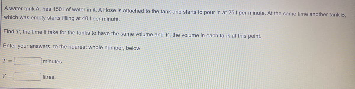 A water tank A, has 150 I of water in it. A Hose is attached to the tank and starts to pour in at 25 I per minute. At the same time another tank B,
which was empty starts filling at 40 I per minute.
Find T, the time it take for the tanks to have the same volume and V, the volume in each tank at this point.
Enter your answers, to the nearest whole number, below
T =
minutes
V =
litres.
