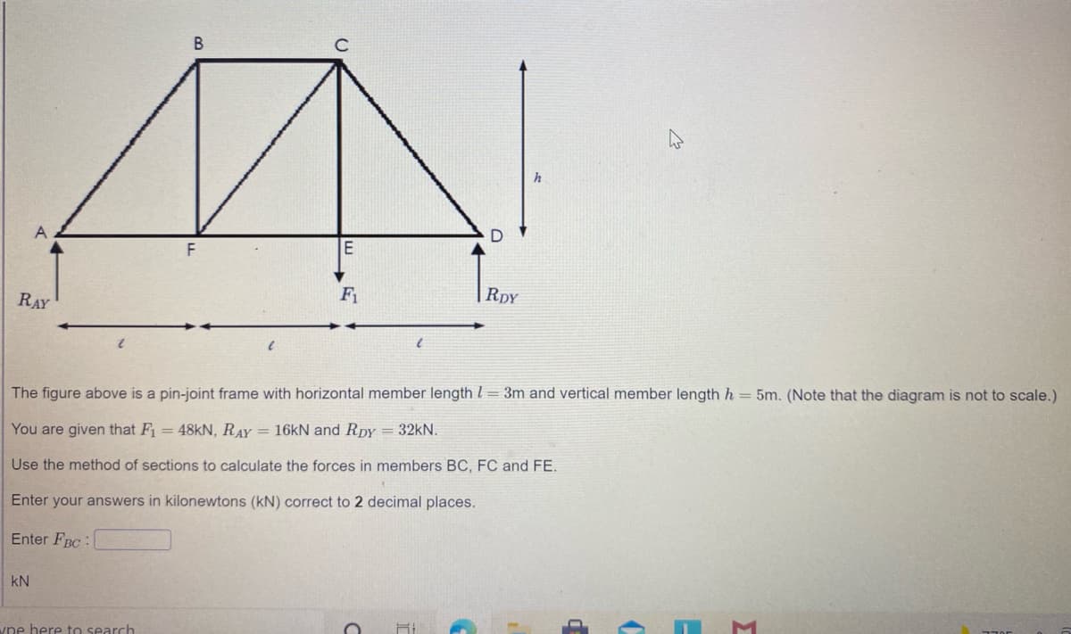 F1
RDY
RAY
The figure above is a pin-joint frame with horizontal member length l = 3m and vertical member length h = 5m. (Note that the diagram is not to scale.)
You are given that F = 48KN, RAY = 16KN and Rpy = 32kN.
Use the method of sections to calculate the forces in members BC, FC and FE.
Enter your answers in kilonewtons (kN) correct to 2 decimal places.
Enter FBC :
kN
ype here to search
