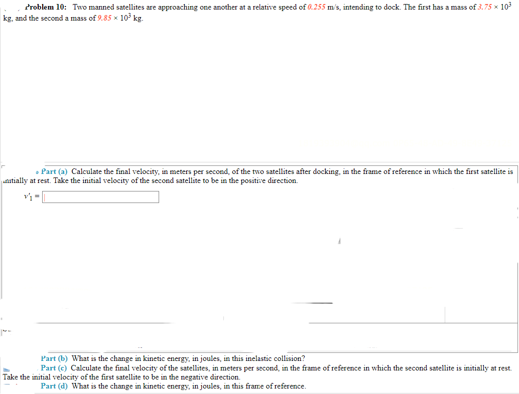 Problem 10: Two manned satellites are approaching one another at a relative speed of 0.255 m/s, intending to dock. The first has a mass of 3.75 × 103
kg, and the second a mass of 9.85 × 103 kg.
o Part (a) Calculate the final velocity, in meters per second, of the two satellites after docking, in the frame of reference in which the first satellite is
initially at rest. Take the initial velocity of the second satellite to be in the positive direction.
Part (b) What is the change in kinetic energy, in joules, in this inelastic collision?
Part (c) Calculate the final velocity of the satellites, in meters per second, in the frame of reference in which the second satellite is initially at rest.
Take the initial velocity of the first satellite to be in the negative direction.
Part (d) What is the change in kinetic energy, in joules, in this frame of reference.
