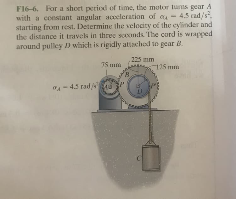 F16-6. For a short period of time, the motor turns gear A
with a constant angular acceleration of a = 4.5 rad/s²,
starting from rest. Determine the velocity of the cylinder and
the distance it travels in three seconds. The cord is wrapped
around pulley D which is rigidly attached to gear B.
%3D
225 mm
75 mm
125 mm
B.
aA = 4.5 rad/SEAS
C
