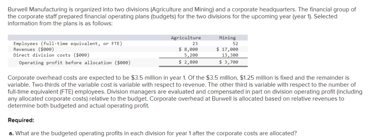 Burwell Manufacturing is organized into two divisions (Agriculture and Mining) and a corporate headquarters. The financial group of
the corporate staff prepared financial operating plans (budgets) for the two divisions for the upcoming year (year 1). Selected
information from the plans is as follows:
Employees (full-time equivalent, or FTE)
Revenues ($000)
Direct division costs ($000)
Operating profit before allocation ($000)
Agriculture
23
$ 8,000
5,200
$ 2,800
Mining
52
$ 17,000
13,300
$ 3,700
Corporate overhead costs are expected to be $3.5 million in year 1. Of the $3.5 million, $1.25 million is fixed and the remainder is
variable. Two-thirds of the variable cost is variable with respect to revenue. The other third is variable with respect to the number of
full-time equivalent (FTE) employees. Division managers are evaluated and compensated in part on division operating profit (including
any allocated corporate costs) relative to the budget. Corporate overhead at Burwell is allocated based on relative revenues to
determine both budgeted and actual operating profit.
Required:
a. What are the budgeted operating profits in each division for year 1 after the corporate costs are allocated?