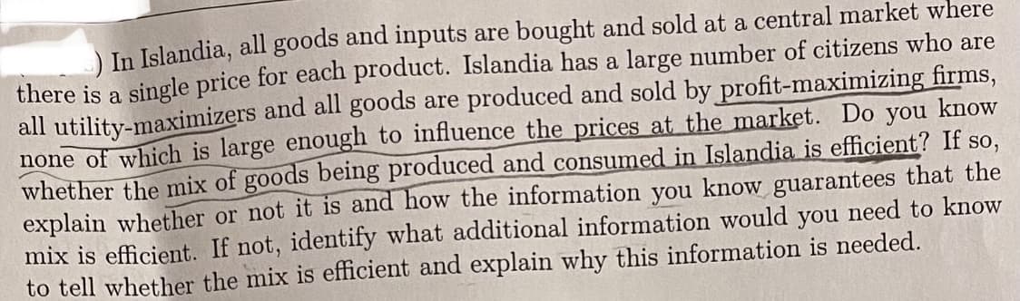 )In Islandia, all goods and inputs are bought and sold at a central market where
there is a single price for each product. Islandia has a large number of citizens who are
all utility-maximizers and all goods are produced and sold by profit-maximizing firms,
none of which is large enough to influence the prices at the market. Do you know
whether the mix of goods being produced and consumed in Islandia is efficient? If so,
explain whether or not it is and how the information you know guarantees that the
mix is efficient. If not, identify what additional information would you need to know
to tell whether the mix is efficient and explain why this information is needed.

