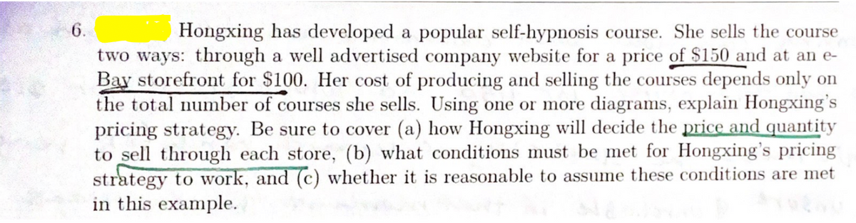 6.
Hongxing has developed a popular self-hypnosis course. She sells the course
two ways: through a well advertised company website for a price of $150 and at an e-
Bay storefront for $100. Her cost of producing and selling the courses depends only on
the total number of courses she sells. Using one or more diagrams, explain Hongxing's
pricing strategy. Be sure to cover (a) how Hongxing will decide the price and quantity
to sell through each store, (b) what conditions must be met for Hongxing's pricing
strategy to work, and (c) whether it is reasonable to assume these conditions are met
in this example.
