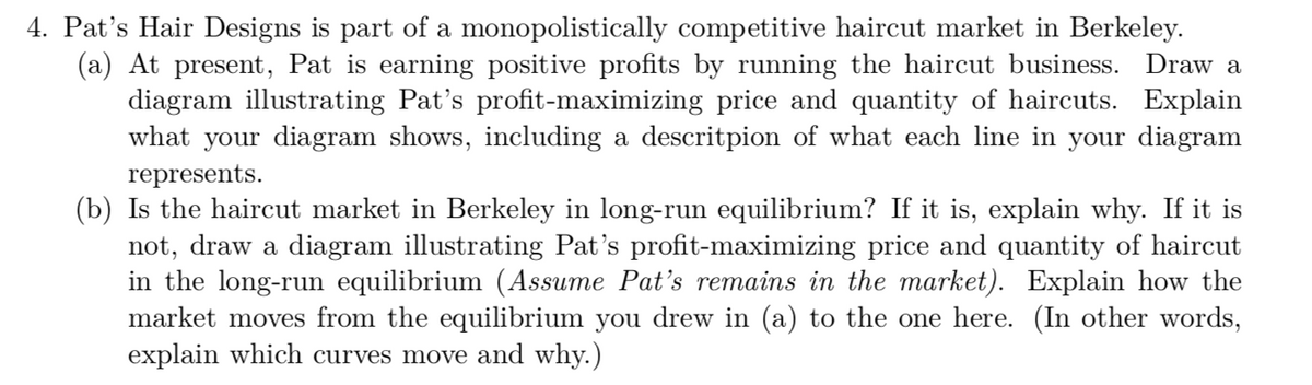 4. Pat's Hair Designs is part of a monopolistically competitive haircut market in Berkeley.
(a) At present, Pat is earning positive profits by running the haircut business. Draw a
diagram illustrating Pat's profit-maximizing price and quantity of haircuts. Explain
what your diagram shows, including a descritpion of what each line in your diagram
represents.
(b) Is the haircut market in Berkeley in long-run equilibrium? If it is, explain why. If it is
not, draw a diagram illustrating Pat's profit-maximizing price and quantity of haircut
in the long-run equilibrium (Assume Pat's remains in the market). Explain how the
market moves from the equilibrium you drew in (a) to the one here. (In other words,
explain which curves move and why.)
