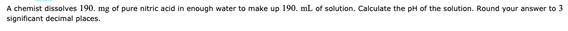 A chemist dissolves 190. mg of pure nitric acid in enough water to make up 190. mL of solution. Calculate the pH of the solution. Round your answer to 3
significant decimal places.
