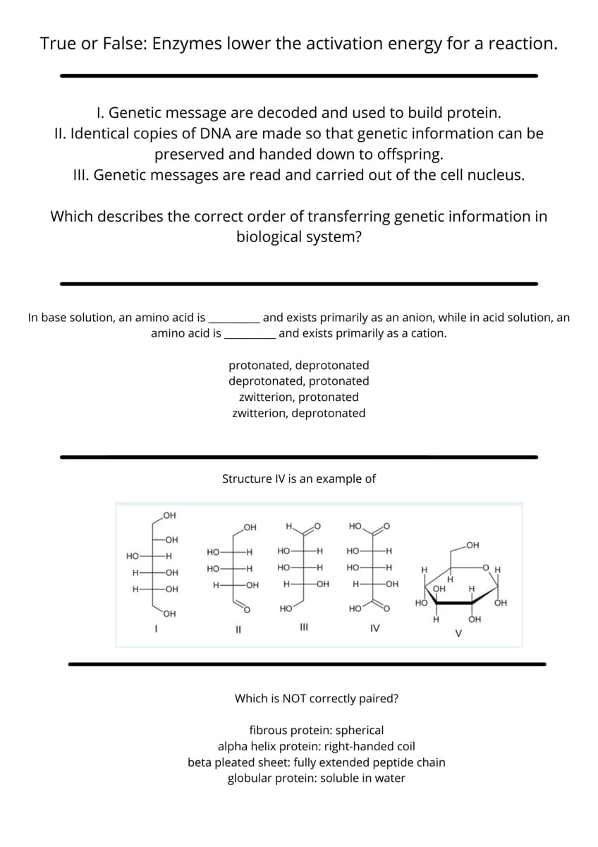 True or False: Enzymes lower the activation energy for a reaction.
I. Genetic message are decoded and used to build protein.
II. Identical copies of DNA are made so that genetic information can be
preserved and handed down to offspring.
II. Genetic messages are read and carried out of the cell nucleus.
Which describes the correct order of transferring genetic information in
biological system?
In base solution, an amino acid is
amino acid is
and exists primarily as an anion, while in acid solution, an
and exists primarily as a cation.
protonated, deprotonated
deprotonated, protonated
zwitterion, protonated
zwitterion, deprotonated
Structure IV is an example of
手美
OH
но
HO
-O-
OH
но
-H
Но
Но
-H
но
-H
но
--
но-
-H
-O H
-OH
H FOH
H-
-OH
-OH-
H OH
OH
но
OH
но
но
он
H.
Он
II
II
IV
V
Which is NOT correctly paired?
fibrous protein: spherical
alpha helix protein: right-handed coil
beta pleated sheet: fully extended peptide chain
globular protein: soluble in water
