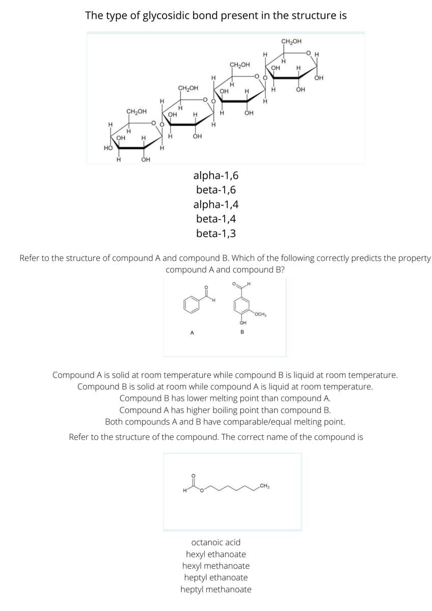 The type of glycosidic bond present in the structure is
CH2OH
-Он
CH2OH
он
H.
H.
ÓH
CH,OH
OH
H
CH2OH
OH
OH
H
H
OH
H
H.
OH
H.
ÓH
alpha-1,6
beta-1,6
alpha-1,4
beta-1,4
beta-1,3
Refer to the structure of compound A and compound B. Which of the following correctly predicts the property
compound A and compound B?
of
OCH3
он
Compound A is solid at room temperature while compound B is liquid at room temperature.
Compound B is solid at room while compound A is liquid at room temperature.
Compound B has lower melting point than compound A.
Compound A has higher boiling point than compound B.
Both compounds A and B have comparable/equal melting point.
Refer to the structure of the compound. The correct name of the compound is
octanoic acid
hexyl ethanoate
hexyl methanoate
heptyl ethanoate
heptyl methanoate
