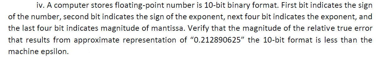 iv. A computer stores floating-point number is 10-bit binary format. First bit indicates the sign
of the number, second bit indicates the sign of the exponent, next four bit indicates the exponent, and
the last four bit indicates magnitude of mantissa. Verify that the magnitude of the relative true error
that results from approximate representation of "0.212890625" the 10-bit format is less than the
machine epsilon.
