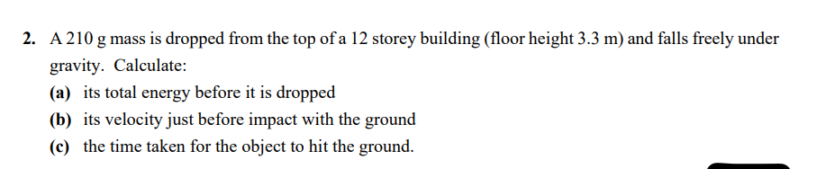 2. A 210 g mass is dropped from the top of a 12 storey building (floor height 3.3 m) and falls freely under
gravity. Calculate:
(a) its total energy before it is dropped
(b) its velocity just before impact with the ground
(c) the time taken for the object to hit the ground.
