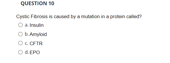 QUESTION 10
Cystic Fibrosis is caused by a mutation in a protein called?
a. Insulin
O b. Amyloid
O c. CFTR
O d. EPO