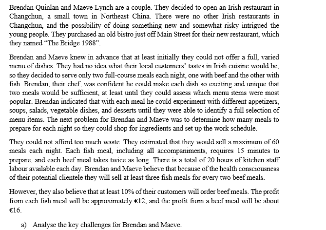 Brendan Quinlan and Maeve Lynch are a couple. They decided to open an Irish restaurant in
Changchun, a small town in Northeast China. There were no other Irish restaurants in
Changchun, and the possibility of doing something new and somewhat risky intrigued the
young people. They purchased an old bistro just off Main Street for their new restaurant, which
they named "The Bridge 1988".
Brendan and Maeve knew in advance that at least initially they could not offer a full, varied
menu of dishes. They had no idea what their local customers' tastes in Irish cuisine would be,
so they decided to serve only two full-course meals each night, one with beef and the other with
fish. Brendan, their chef, was confident he could make each dish so exciting and unique that
two meals would be sufficient, at least until they could assess which menu items were most
popular. Brendan indicated that with each meal he could experiment with different appetizers,
soups, salads, vegetable dishes, and desserts until they were able to identify a full selection of
menu items. The next problem for Brendan and Maeve was to determine how many meals to
prepare for each night so they could shop for ingredients and set up the work schedule.
They could not afford too much waste. They estimated that they would sell a maximum of 60
meals each night. Each fish meal, including all accompaniments, requires 15 minutes to
prepare, and each beef meal takes twice as long. There is a total of 20 hours of kitchen staff
labour available each day. Brendan and Maeve believe that because of the health consciousness
of their potential clientele they will sell at least three fish meals for every two beef meals.
However, they also believe that at least 10% of their customers will order beef meals. The profit
from each fish meal will be approximately €12, and the profit from a beef meal will be about
€16.
a) Analyse the key challenges for Brendan and Maeve.
