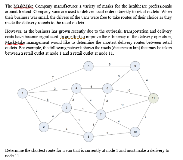 The MaskMake Company manufactures a variety of masks for the healthcare professionals
around Ireland. Company vans are used to deliver local orders directly to retail outlets. When
their business was small, the drivers of the vans were free to take routes of their choice as they
made the delivery rounds to the retail outlets.
However, as the business has grown recently due to the outbreak, transportation and delivery
costs have become significant. In an effort to improve the efficiency of the delivery operation,
MaskMake management would like to determine the shortest delivery routes between retail
outlets. For example, the following network shows the roads (distance in km) that may be taken
between a retail outlet at node 1 and a retail outlet at node 11.
3
3
6
10
11
6
4
10
1
7
4
2
4
10
Determine the shortest route for a van that is currently at node 1 and must make a delivery to
node 11.
2.
3.
