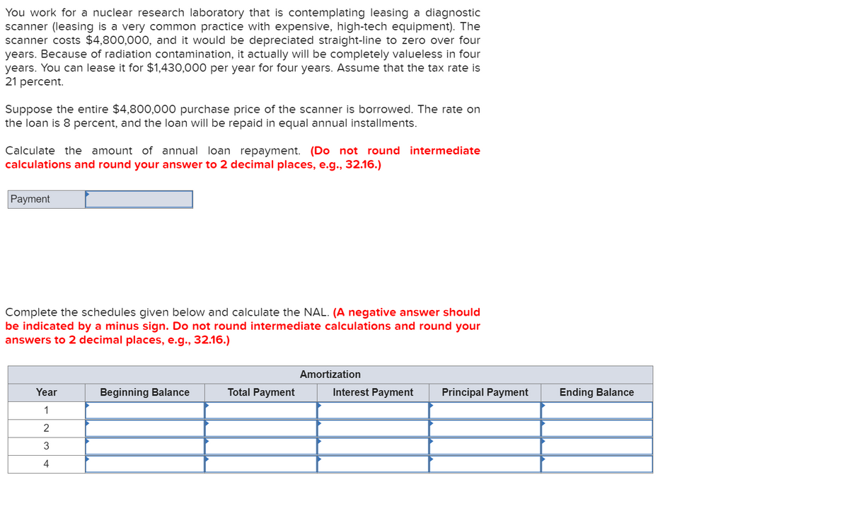 You work for a nuclear research laboratory that is contemplating leasing a diagnostic
scanner (leasing is a very common practice with expensive, high-tech equipment). The
scanner costs $4,800,000, and it would be depreciated straight-line to zero over four
years. Because of radiation contamination, it actually will be completely valueless in four
years. You can lease it for $1,430,000 per year for four years. Assume that the tax rate is
21 percent.
Suppose the entire $4,800,000 purchase price of the scanner is borrowed. The rate on
the loan is 8 percent, and the loan will be repaid in equal annual installments.
Calculate the amount of annual loan repayment. (Do not round intermediate
calculations and round your answer to 2 decimal places, e.g., 32.16.)
Payment
Complete the schedules given below and calculate the NAL. (A negative answer should
be indicated by a minus sign. Do not round intermediate calculations and round your
answers to 2 decimal places, e.g., 32.16.)
Amortization
Year
Beginning Balance
Total Payment
Interest Payment
Principal Payment
Ending Balance
1
2
4
