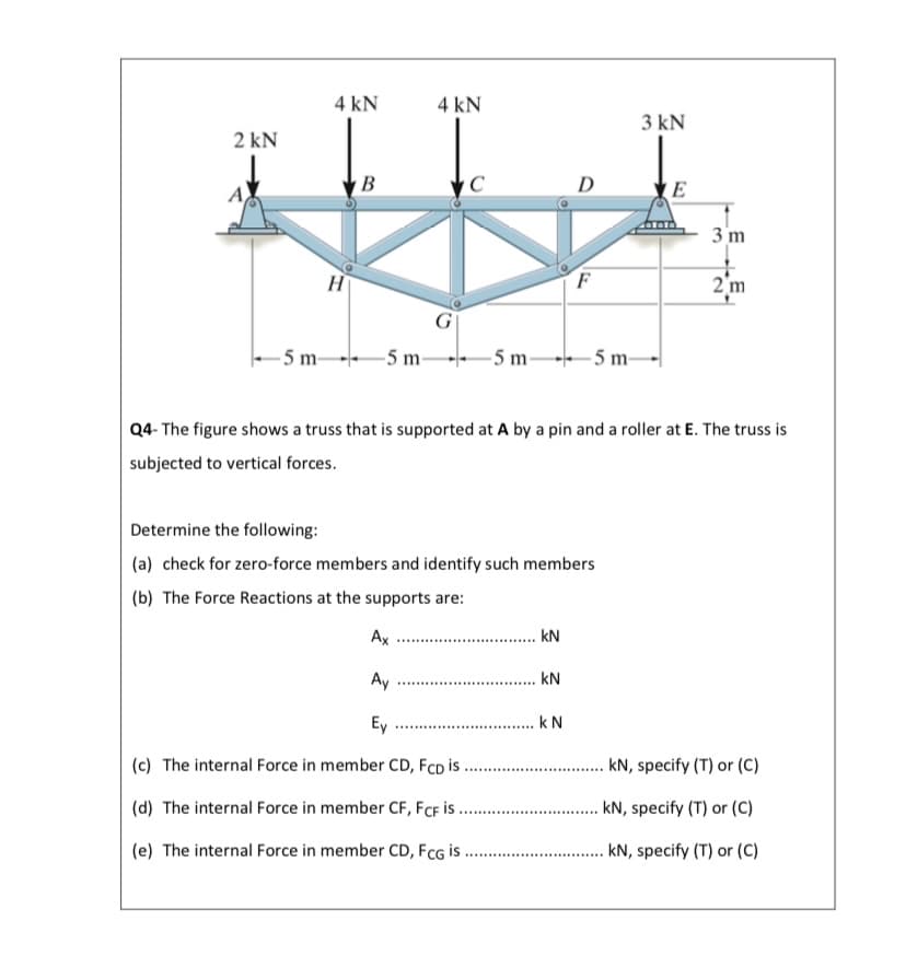 4 kN
4 kN
3 kN
2 kN
B
C
D
3 m
H
2'm
- 5 m-
-5 m-
-5 m-
- 5 m-
Q4- The figure shows a truss that is supported at A by a pin and a roller at E. The truss is
subjected to vertical forces.
Determine the following:
(a) check for zero-force members and identify such members
(b) The Force Reactions at the supports are:
Ax
kN
Ay
kN
Ey
k N
(c) The internal Force in member CD, FcD i .
kN, specify (T) or (C)
(d) The internal Force in member CF, FCF İS.
. kN, specify (T) or (C)
(e) The internal Force in member CD, FcG is
. kN, specify (T) or (C)
