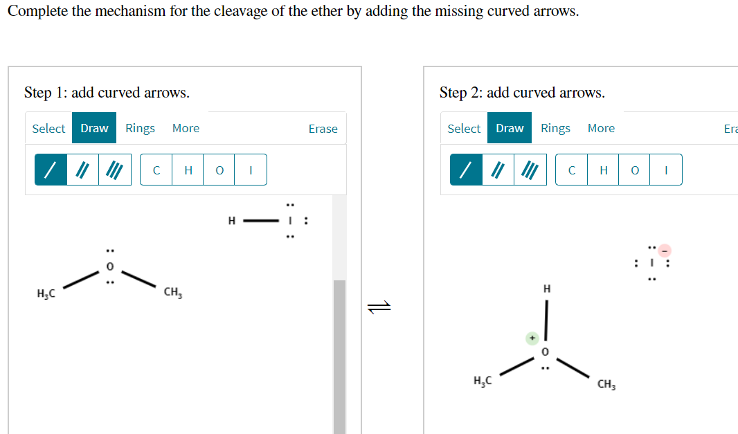 Complete the mechanism for the cleavage of the ether by adding the missing curved arrows.
Step 1: add curved arrows.
Step 2: add curved arrows.
Select
Draw
Rings
More
Erase
Select
Draw
Rings
More
Era
C
H
C
H
H - I :
H;C
CH,
H
H,C
CH3
O :
