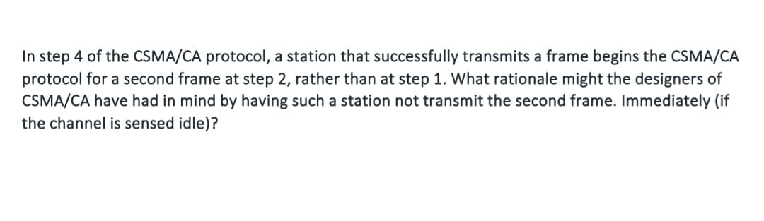 In step 4 of the CSMA/CA protocol, a station that successfully transmits a frame begins the CSMA/CA
protocol for a second frame at step 2, rather than at step 1. What rationale might the designers of
CSMA/CA have had in mind by having such a station not transmit the second frame. Immediately (if
the channel is sensed idle)?