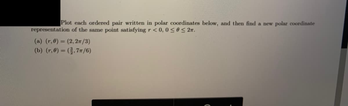 Plot each ordered pair written in polar coordinates below, and then find a new polar coordinate
representation of the same point satisfying r < 0, 0<oS 27.
(a) (r,0) = (2,27 /3)
(b) (r,0) = (},77/6)
