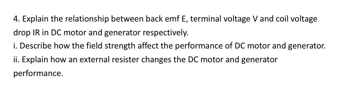 4. Explain the relationship between back emf E, terminal voltage V and coil voltage
drop IR in DC motor and generator respectively.
i. Describe how the field strength affect the performance of DC motor and generator.
ii. Explain how an external resister changes the DC motor and generator
performance.