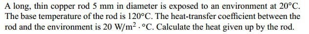 A long, thin copper rod 5 mm in diameter is exposed to an environment at 20°C.
The base temperature of the rod is 120°C. The heat-transfer coefficient between the
rod and the environment is 20 W/m². °C. Calculate the heat given up by the rod.