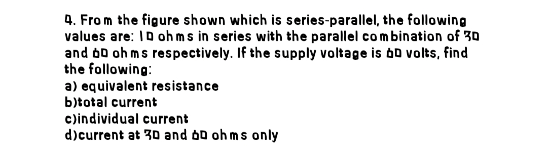 4. From the figure shown which is series-parallel, the following
values are: ID ohms in series with the parallel combination of 30
and DD ohms respectively. If the supply voltage is bD volts, find
the following:
a) equivalent resistance
b)total current
c)individual current
d)current at 3D and D ohms only