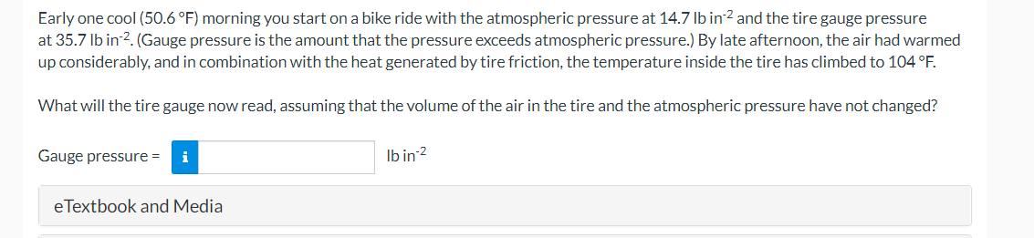 Early one cool (50.6 °F) morning you start on a bike ride with the atmospheric pressure at 14.7 Ib in2 and the tire gauge pressure
at 35.7 Ib in 2. (Gauge pressure is the amount that the pressure exceeds atmospheric pressure.) By late afternoon, the air had warmed
up considerably, and in combination with the heat generated by tire friction, the temperature inside the tire has climbed to 104 °F.
What will the tire gauge now read, assuming that the volume of the air in the tire and the atmospheric pressure have not changed?
Gauge pressure =
Ib in 2
i
eTextbook and Media
