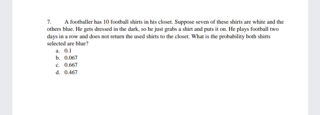 7.
A footballer has 10 football shirts in his closet. Suppose seven of these shirts are white and the
others blue. He gets dressed in the dark, so he just grabs a shirt and puts it on. He plays football two
days in a row and does not return the used shirts to the closet. What is the probability both shirts
selected are blue?
a. 0.1
b. 0.067
c. 0.667
d. 0.467
