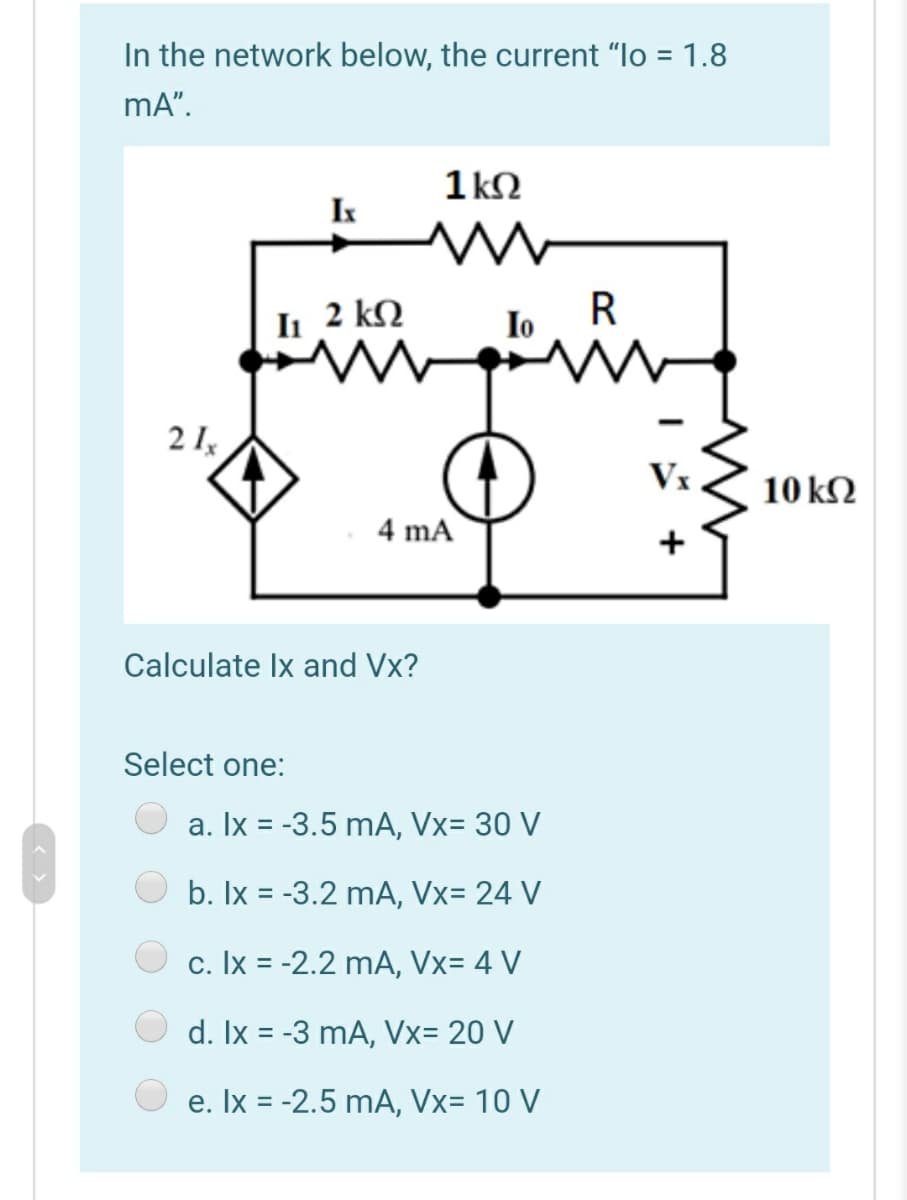 In the network below, the current "lo = 1.8
mA".
1 k2
I
Ii 2 kN
R
Io
2 I,
Vx
10 k2
4 mA
+
Calculate Ix and Vx?
Select one:
a. Ix = -3.5 mA, Vx= 30 V
%3D
b. Ix = -3.2 mA, Vx= 24 V
c. Ix = -2.2 mA, Vx= 4 V
d. Ix = -3 mA, Vx= 20 V
e. Ix = -2.5 mA, Vx= 10 V
