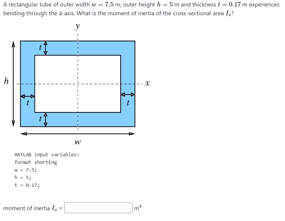 A rectangular tube of outer width w = 7.5 m, outer height h = 5 m and thickness t = 0.17 m experiences
bending through the x axis. What is the moment of inertia of the cross-sectional area In?
y
-- X
MATLAB input variables:
format shortEng
W = 7.5;
h = 5;
t = 0.17;
moment of inertia I, =
m4
